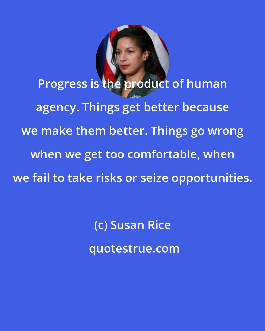 Susan Rice: Progress is the product of human agency. Things get better because we make them better. Things go wrong when we get too comfortable, when we fail to take risks or seize opportunities.