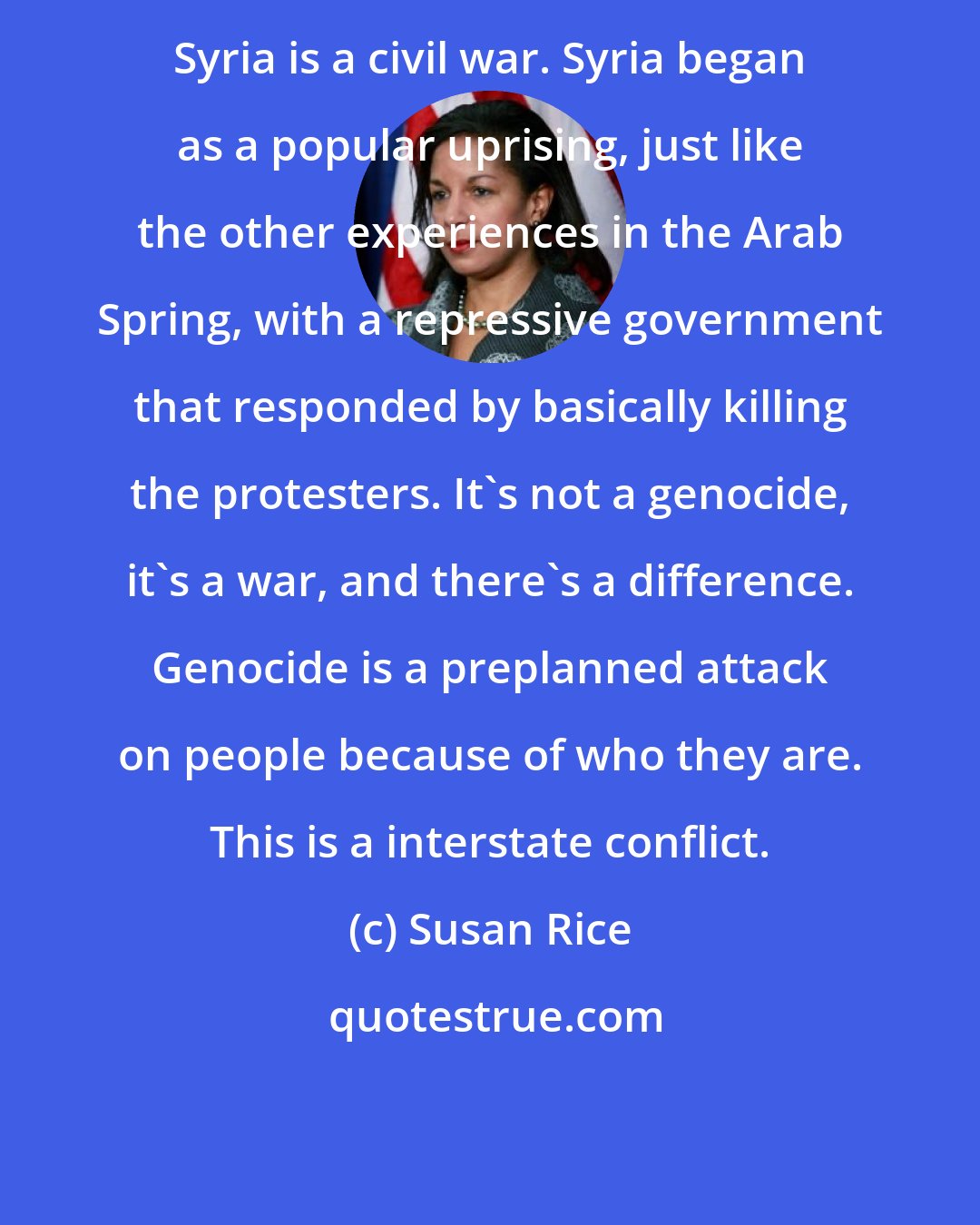 Susan Rice: Syria is a civil war. Syria began as a popular uprising, just like the other experiences in the Arab Spring, with a repressive government that responded by basically killing the protesters. It's not a genocide, it's a war, and there's a difference. Genocide is a preplanned attack on people because of who they are. This is a interstate conflict.