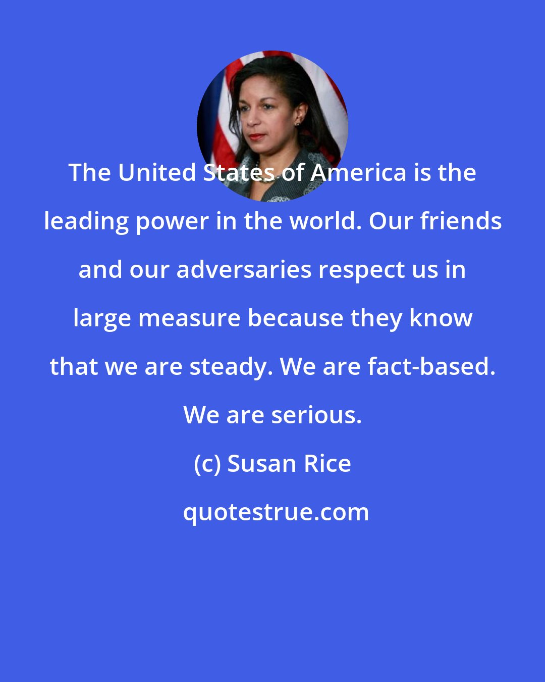 Susan Rice: The United States of America is the leading power in the world. Our friends and our adversaries respect us in large measure because they know that we are steady. We are fact-based. We are serious.