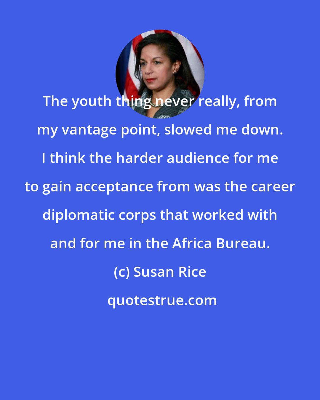 Susan Rice: The youth thing never really, from my vantage point, slowed me down. I think the harder audience for me to gain acceptance from was the career diplomatic corps that worked with and for me in the Africa Bureau.