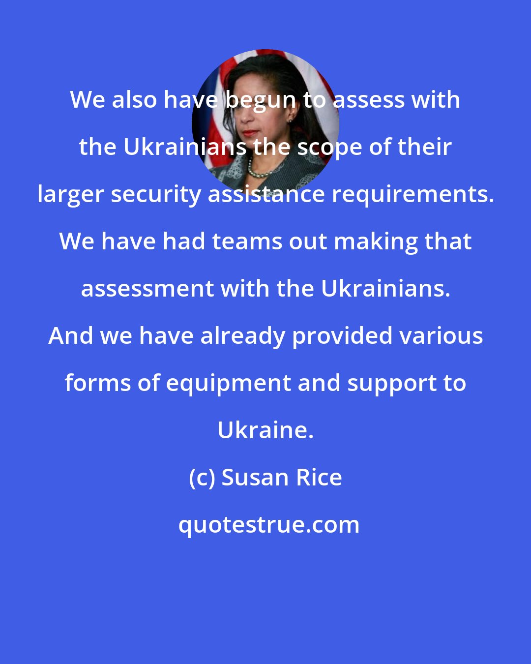 Susan Rice: We also have begun to assess with the Ukrainians the scope of their larger security assistance requirements. We have had teams out making that assessment with the Ukrainians. And we have already provided various forms of equipment and support to Ukraine.