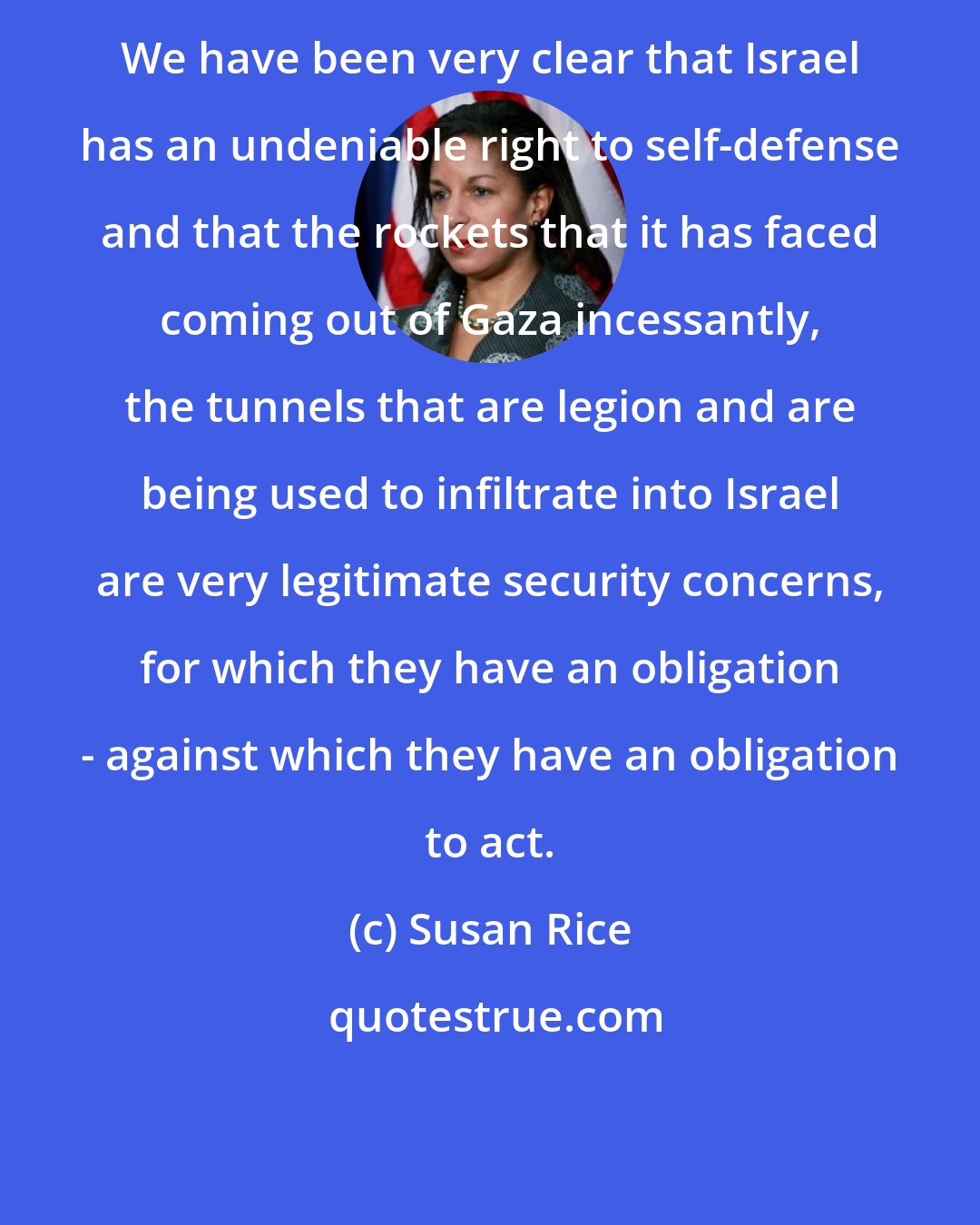 Susan Rice: We have been very clear that Israel has an undeniable right to self-defense and that the rockets that it has faced coming out of Gaza incessantly, the tunnels that are legion and are being used to infiltrate into Israel are very legitimate security concerns, for which they have an obligation - against which they have an obligation to act.