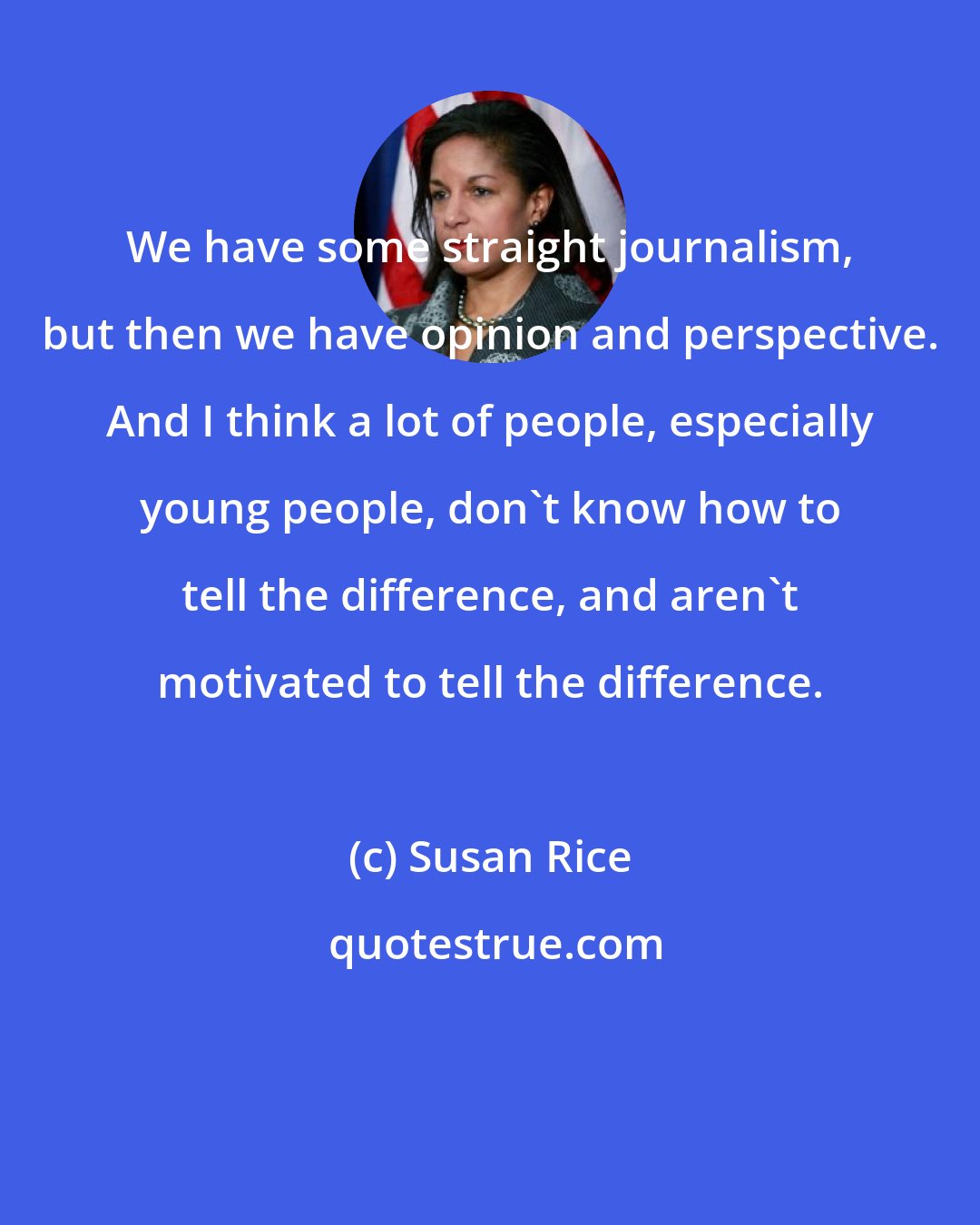 Susan Rice: We have some straight journalism, but then we have opinion and perspective. And I think a lot of people, especially young people, don't know how to tell the difference, and aren't motivated to tell the difference.