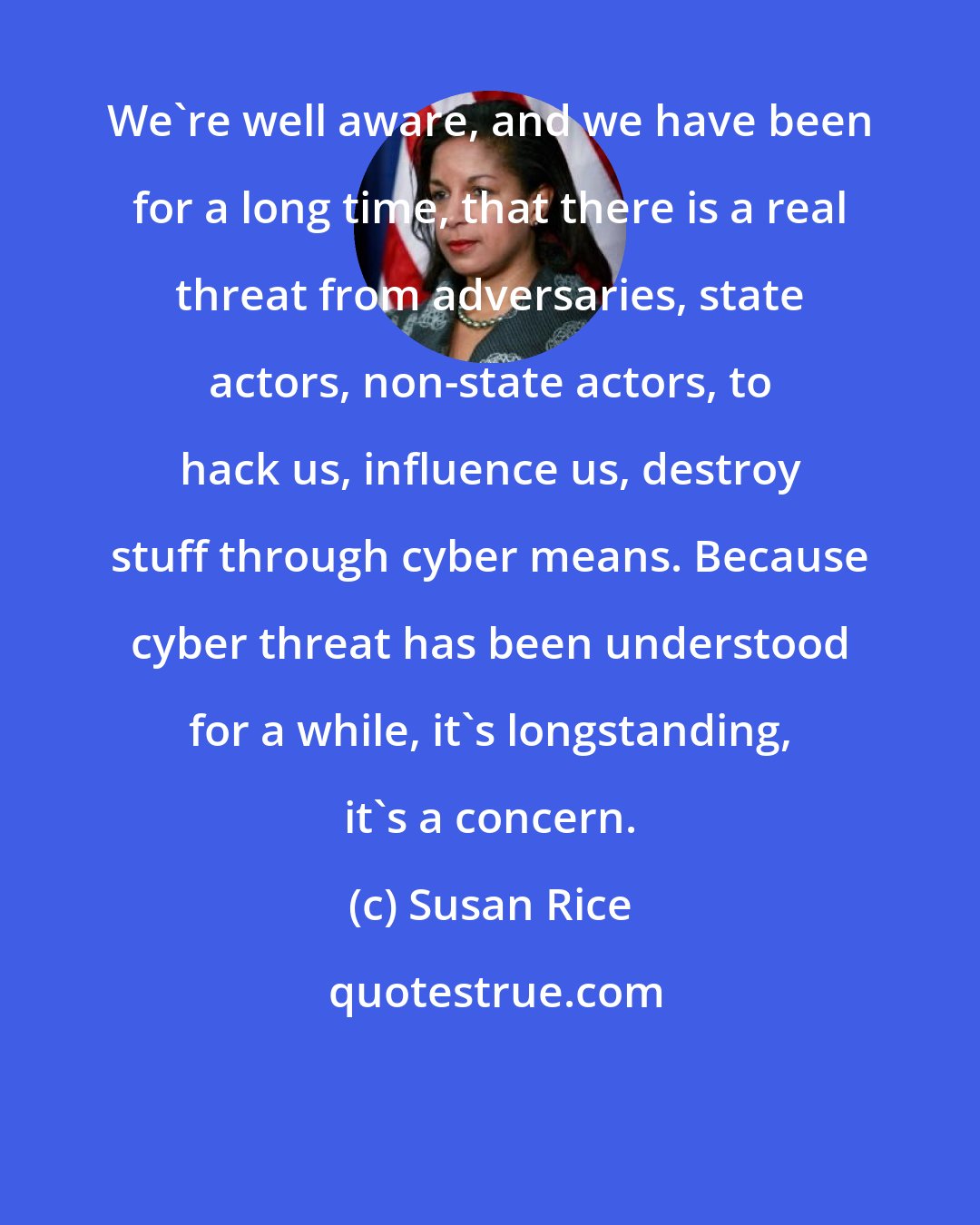 Susan Rice: We're well aware, and we have been for a long time, that there is a real threat from adversaries, state actors, non-state actors, to hack us, influence us, destroy stuff through cyber means. Because cyber threat has been understood for a while, it's longstanding, it's a concern.