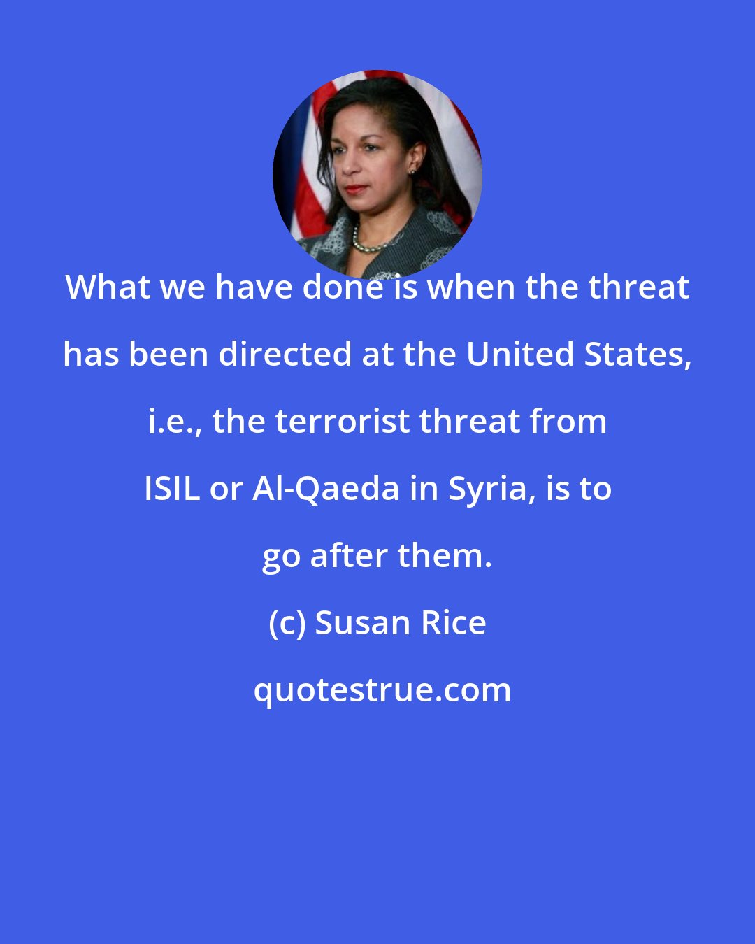 Susan Rice: What we have done is when the threat has been directed at the United States, i.e., the terrorist threat from ISIL or Al-Qaeda in Syria, is to go after them.