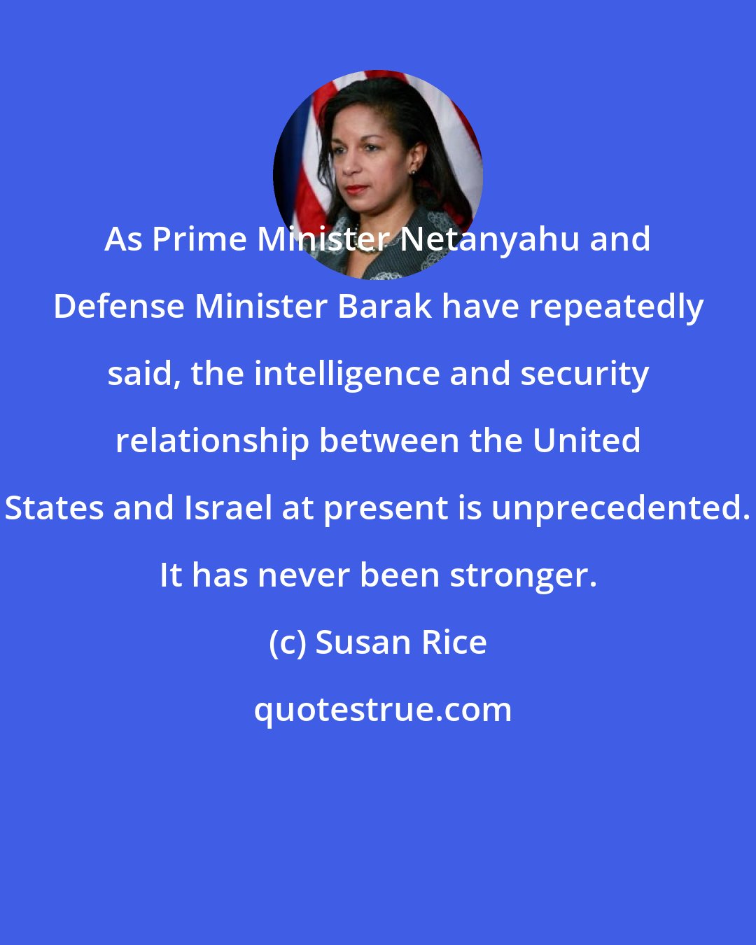 Susan Rice: As Prime Minister Netanyahu and Defense Minister Barak have repeatedly said, the intelligence and security relationship between the United States and Israel at present is unprecedented. It has never been stronger.