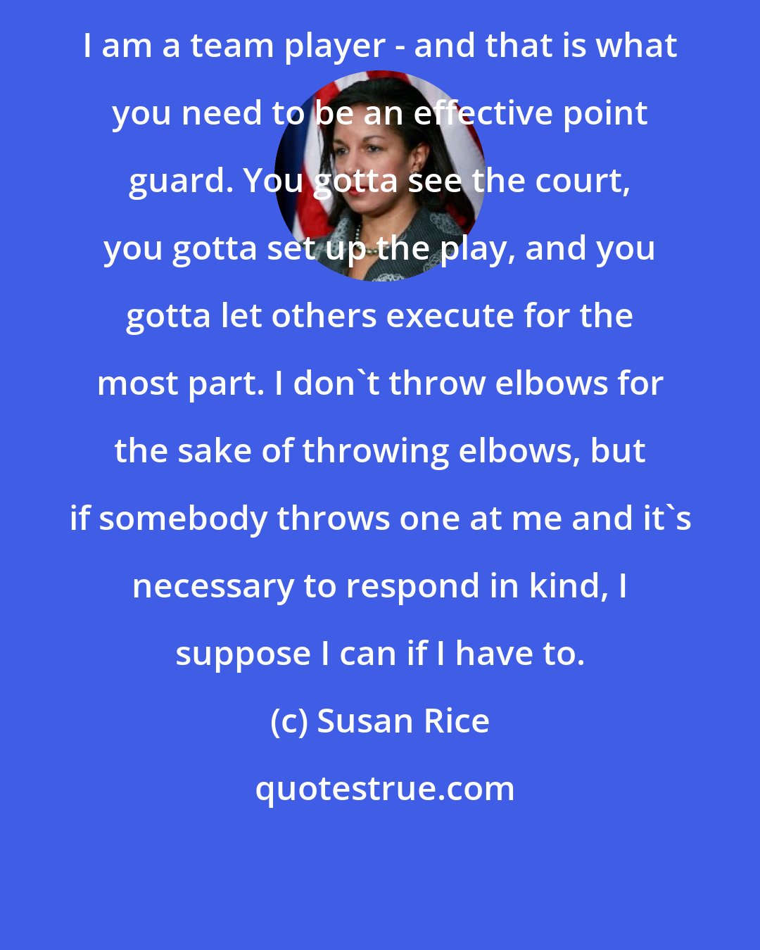 Susan Rice: I am a team player - and that is what you need to be an effective point guard. You gotta see the court, you gotta set up the play, and you gotta let others execute for the most part. I don't throw elbows for the sake of throwing elbows, but if somebody throws one at me and it's necessary to respond in kind, I suppose I can if I have to.