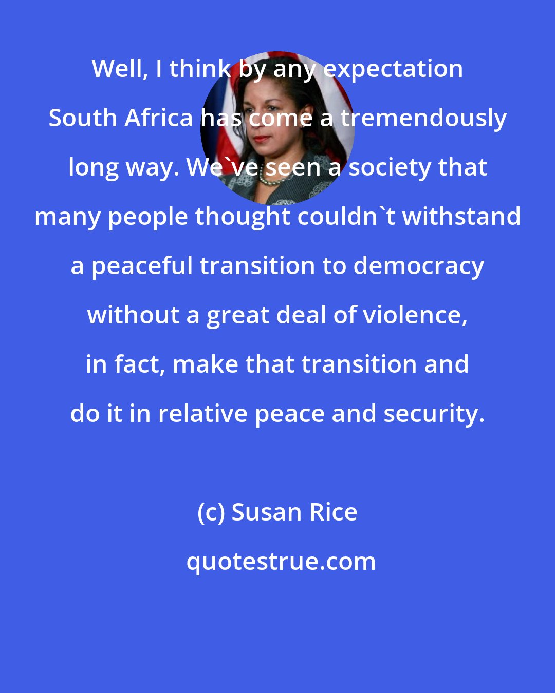 Susan Rice: Well, I think by any expectation South Africa has come a tremendously long way. We've seen a society that many people thought couldn't withstand a peaceful transition to democracy without a great deal of violence, in fact, make that transition and do it in relative peace and security.