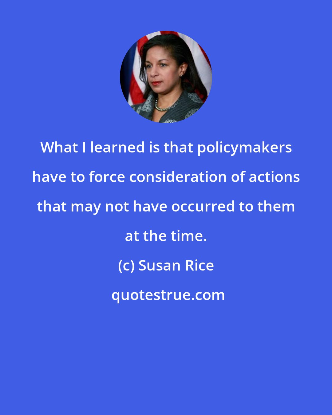 Susan Rice: What I learned is that policymakers have to force consideration of actions that may not have occurred to them at the time.