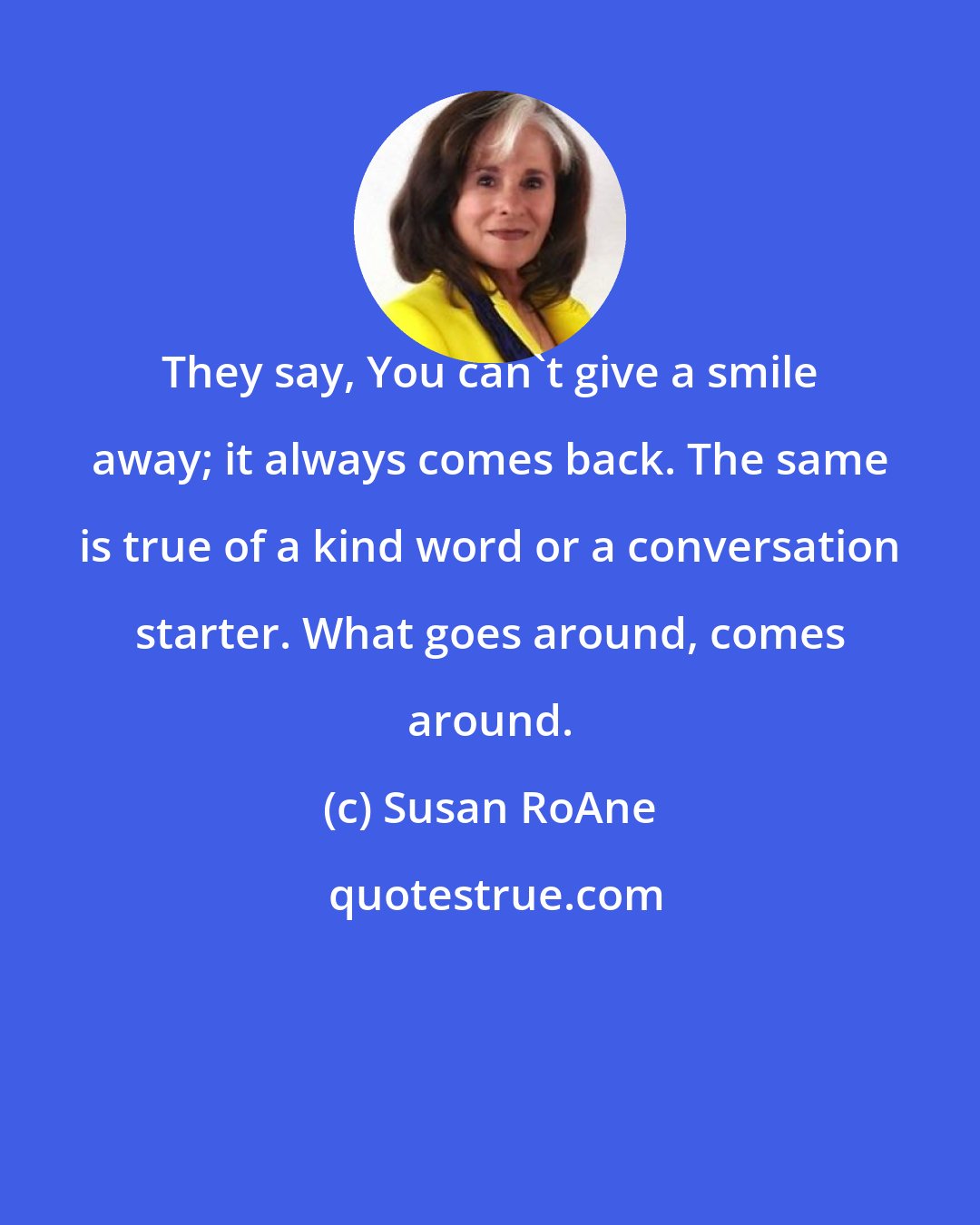 Susan RoAne: They say, You can't give a smile away; it always comes back. The same is true of a kind word or a conversation starter. What goes around, comes around.