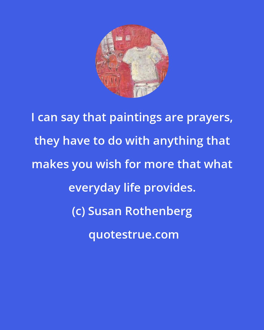 Susan Rothenberg: I can say that paintings are prayers, they have to do with anything that makes you wish for more that what everyday life provides.