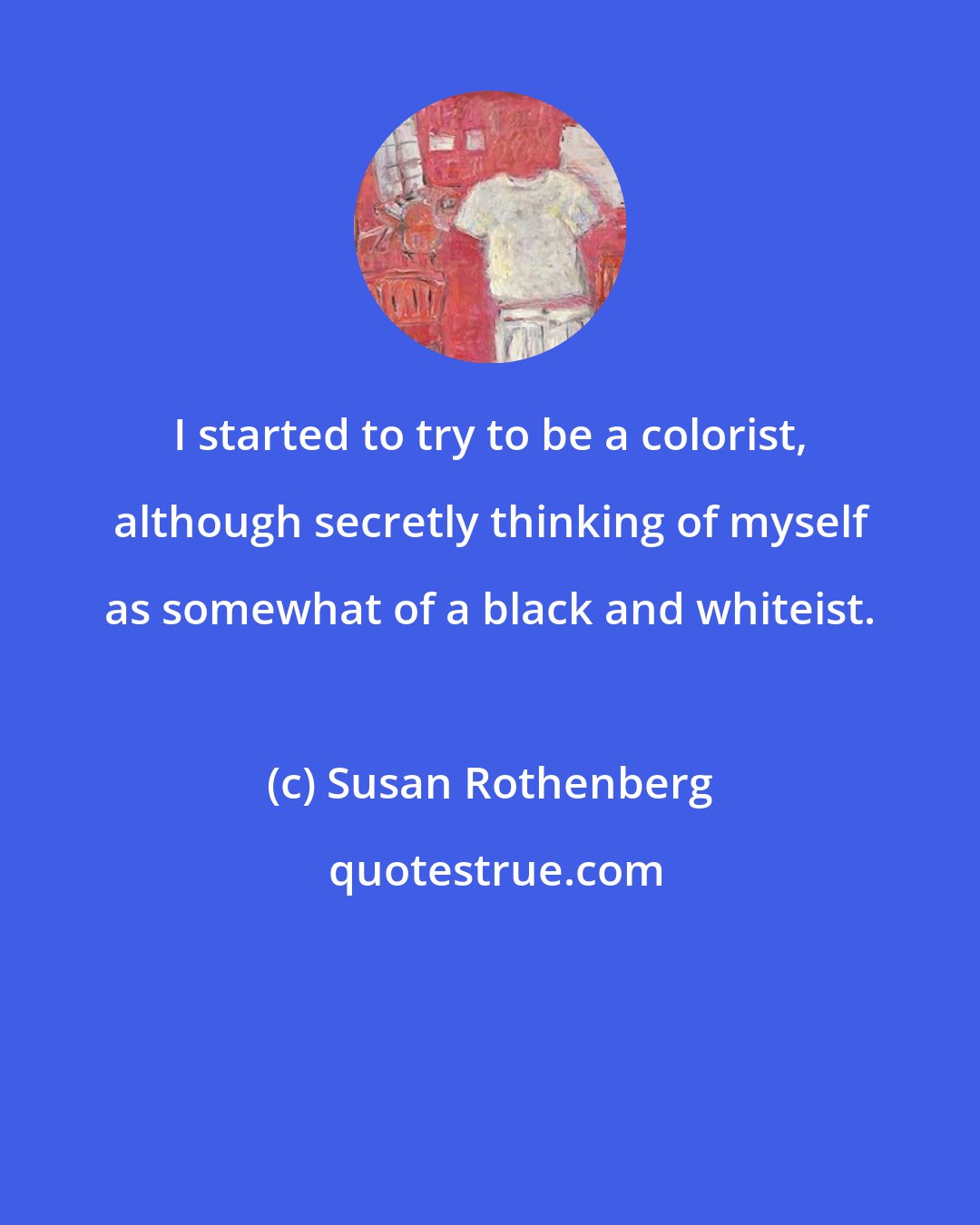 Susan Rothenberg: I started to try to be a colorist, although secretly thinking of myself as somewhat of a black and whiteist.