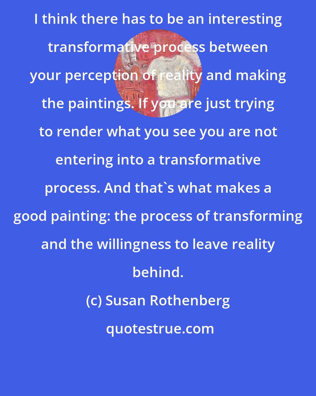 Susan Rothenberg: I think there has to be an interesting transformative process between your perception of reality and making the paintings. If you are just trying to render what you see you are not entering into a transformative process. And that's what makes a good painting: the process of transforming and the willingness to leave reality behind.
