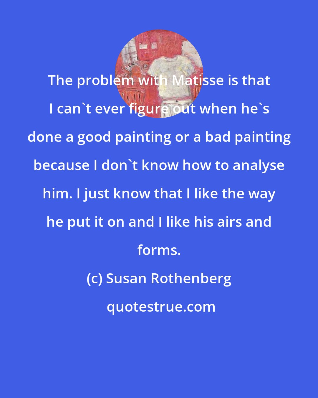 Susan Rothenberg: The problem with Matisse is that I can't ever figure out when he's done a good painting or a bad painting because I don't know how to analyse him. I just know that I like the way he put it on and I like his airs and forms.