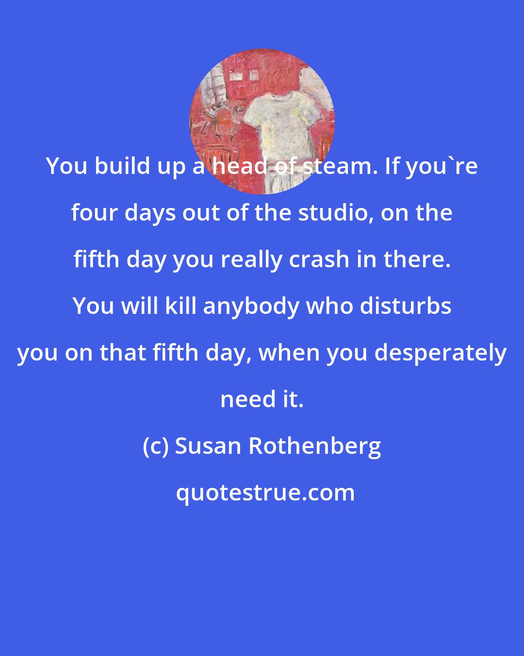 Susan Rothenberg: You build up a head of steam. If you're four days out of the studio, on the fifth day you really crash in there. You will kill anybody who disturbs you on that fifth day, when you desperately need it.