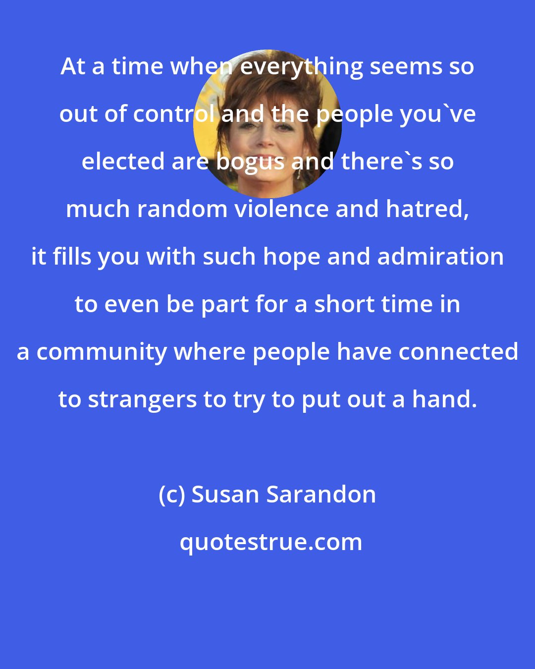 Susan Sarandon: At a time when everything seems so out of control and the people you've elected are bogus and there's so much random violence and hatred, it fills you with such hope and admiration to even be part for a short time in a community where people have connected to strangers to try to put out a hand.