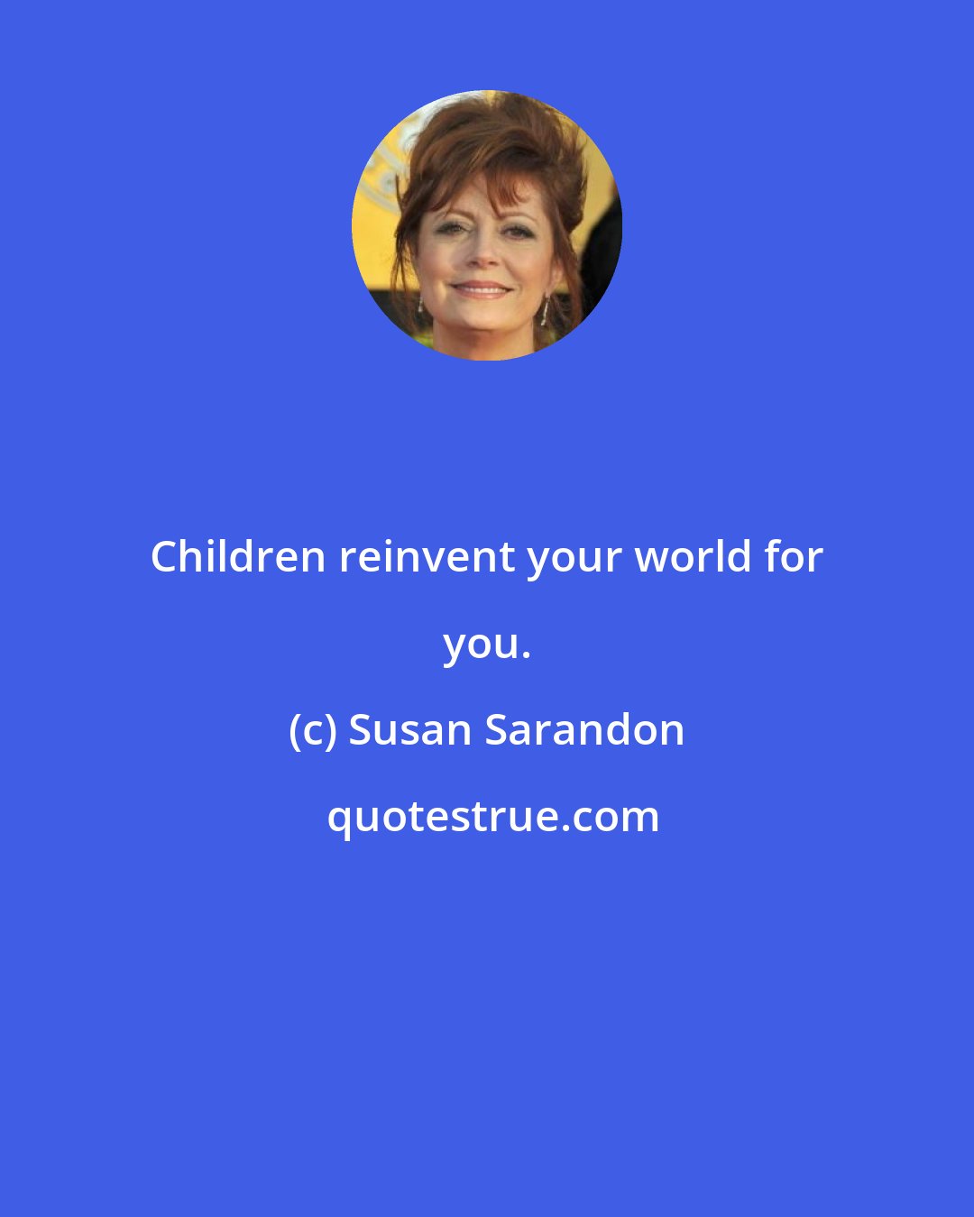 Susan Sarandon: Children reinvent your world for you.