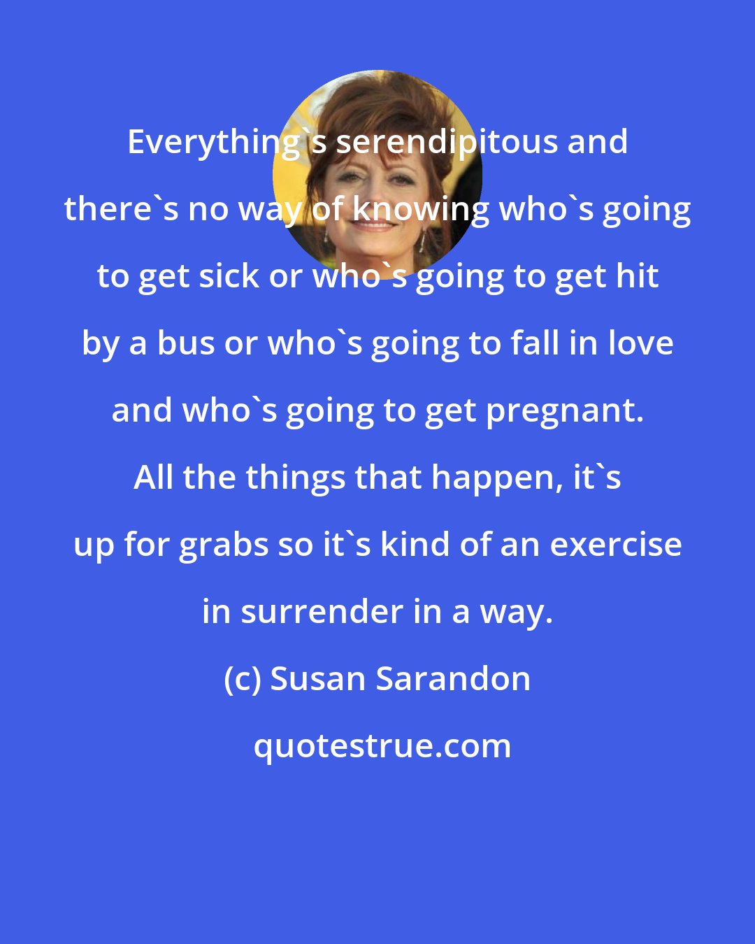 Susan Sarandon: Everything's serendipitous and there's no way of knowing who's going to get sick or who's going to get hit by a bus or who's going to fall in love and who's going to get pregnant. All the things that happen, it's up for grabs so it's kind of an exercise in surrender in a way.