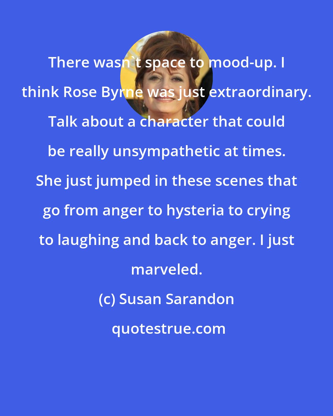 Susan Sarandon: There wasn't space to mood-up. I think Rose Byrne was just extraordinary. Talk about a character that could be really unsympathetic at times. She just jumped in these scenes that go from anger to hysteria to crying to laughing and back to anger. I just marveled.