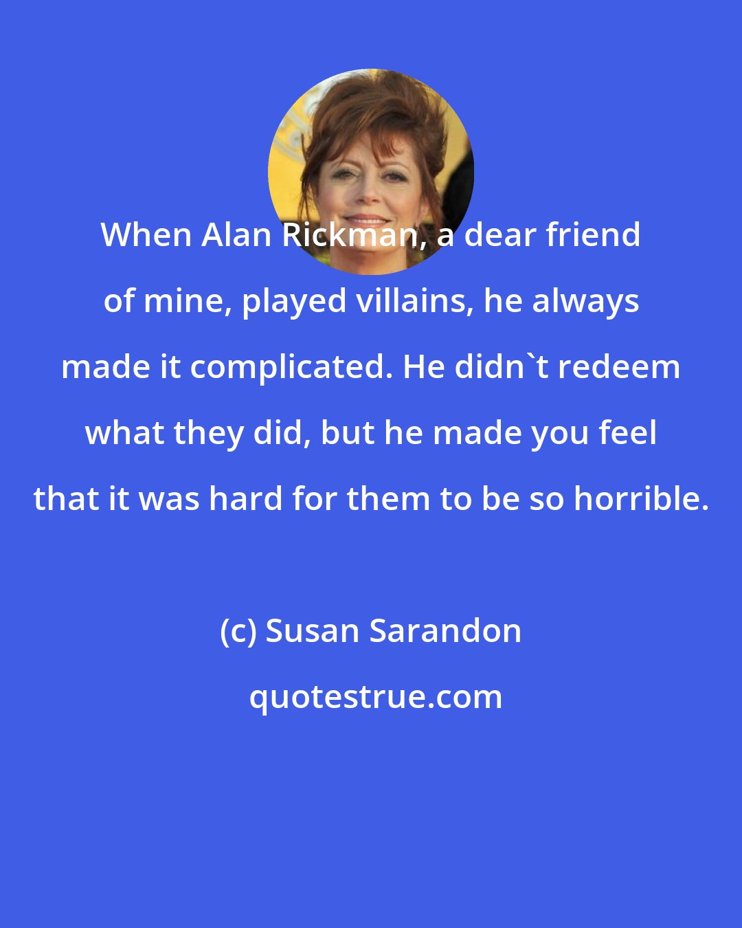 Susan Sarandon: When Alan Rickman, a dear friend of mine, played villains, he always made it complicated. He didn't redeem what they did, but he made you feel that it was hard for them to be so horrible.