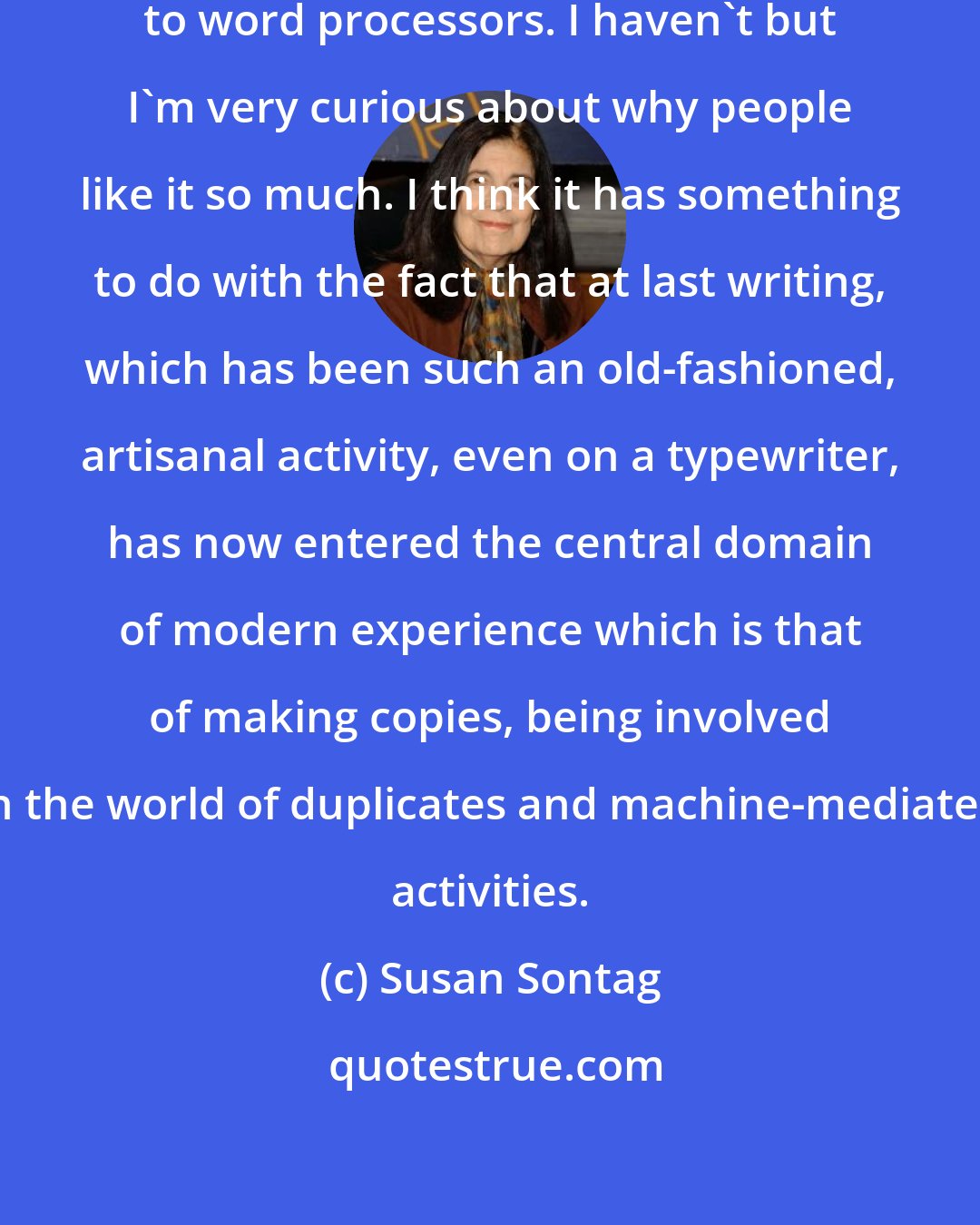 Susan Sontag: Most writers I know have switched to word processors. I haven't but I'm very curious about why people like it so much. I think it has something to do with the fact that at last writing, which has been such an old-fashioned, artisanal activity, even on a typewriter, has now entered the central domain of modern experience which is that of making copies, being involved in the world of duplicates and machine-mediated activities.