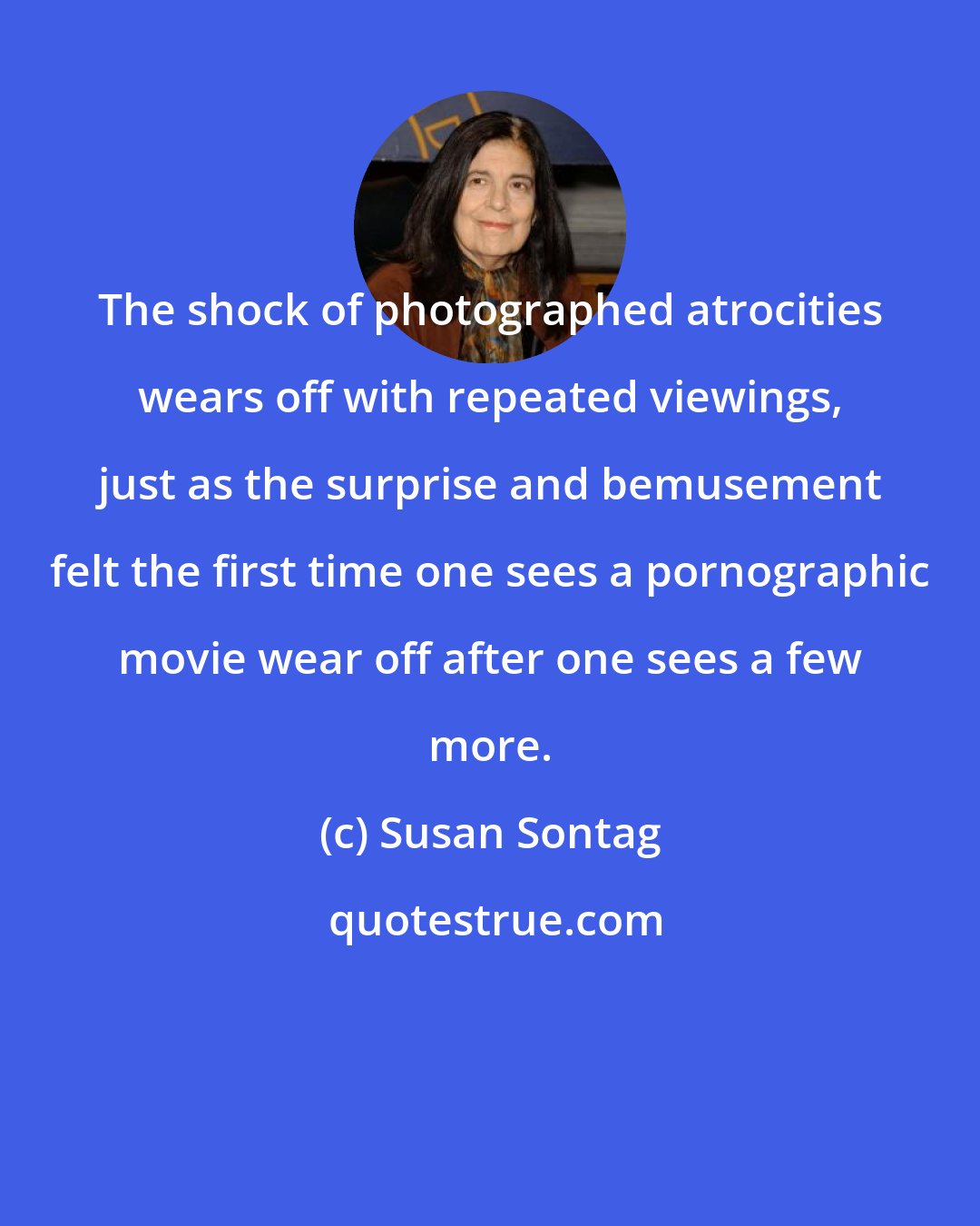 Susan Sontag: The shock of photographed atrocities wears off with repeated viewings, just as the surprise and bemusement felt the first time one sees a pornographic movie wear off after one sees a few more.