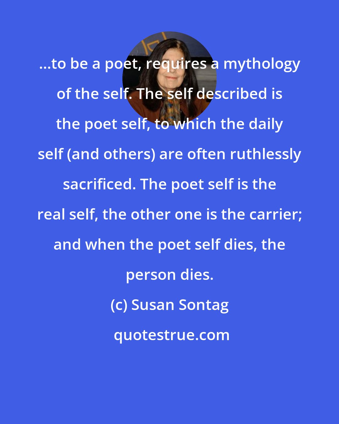 Susan Sontag: ...to be a poet, requires a mythology of the self. The self described is the poet self, to which the daily self (and others) are often ruthlessly sacrificed. The poet self is the real self, the other one is the carrier; and when the poet self dies, the person dies.