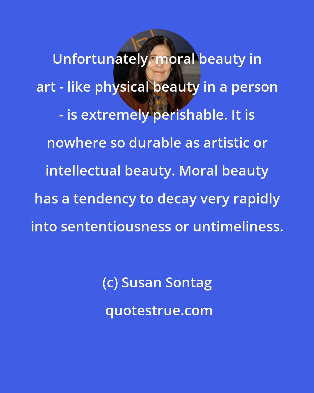 Susan Sontag: Unfortunately, moral beauty in art - like physical beauty in a person - is extremely perishable. It is nowhere so durable as artistic or intellectual beauty. Moral beauty has a tendency to decay very rapidly into sententiousness or untimeliness.