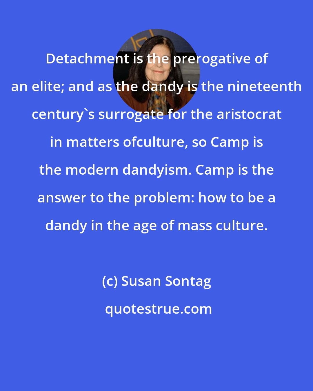 Susan Sontag: Detachment is the prerogative of an elite; and as the dandy is the nineteenth century's surrogate for the aristocrat in matters ofculture, so Camp is the modern dandyism. Camp is the answer to the problem: how to be a dandy in the age of mass culture.