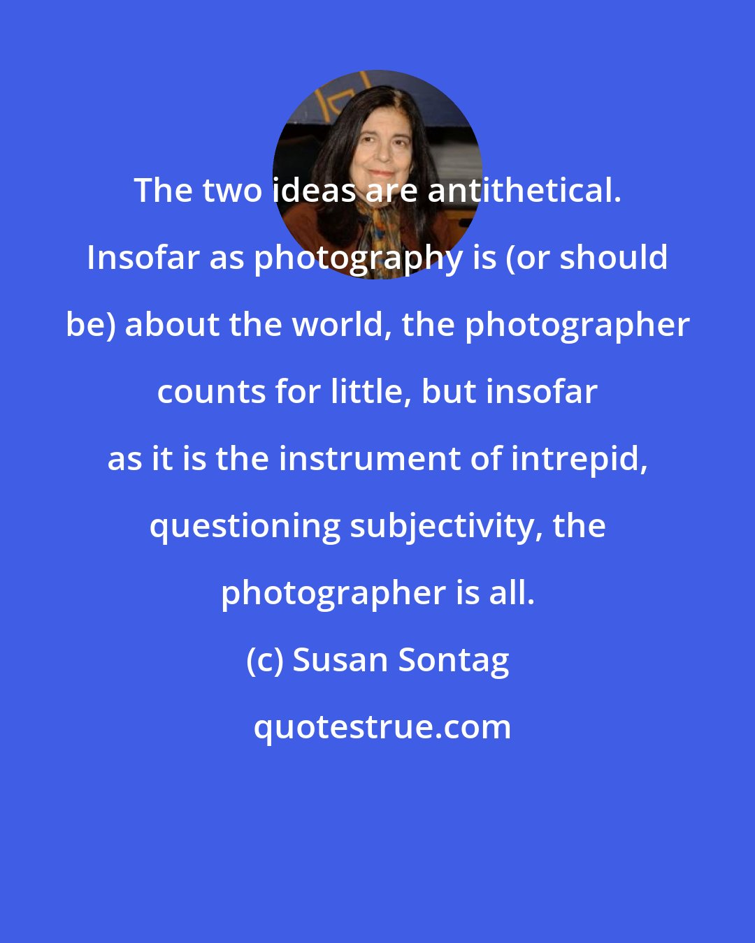 Susan Sontag: The two ideas are antithetical. Insofar as photography is (or should be) about the world, the photographer counts for little, but insofar as it is the instrument of intrepid, questioning subjectivity, the photographer is all.