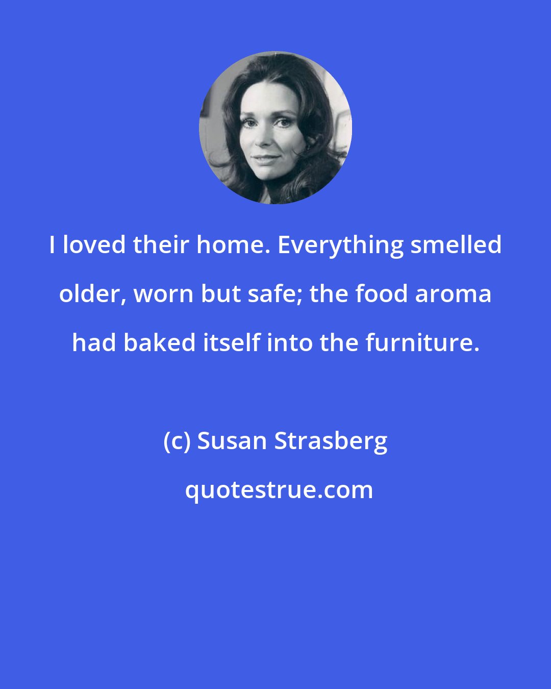 Susan Strasberg: I loved their home. Everything smelled older, worn but safe; the food aroma had baked itself into the furniture.