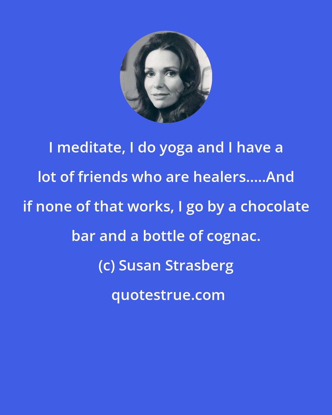 Susan Strasberg: I meditate, I do yoga and I have a lot of friends who are healers.....And if none of that works, I go by a chocolate bar and a bottle of cognac.