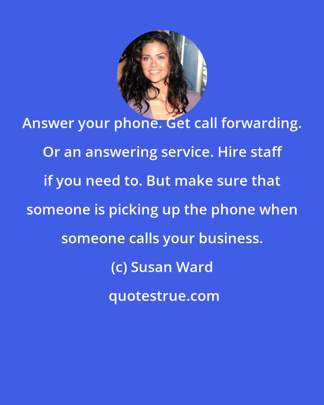 Susan Ward: Answer your phone. Get call forwarding. Or an answering service. Hire staff if you need to. But make sure that someone is picking up the phone when someone calls your business.