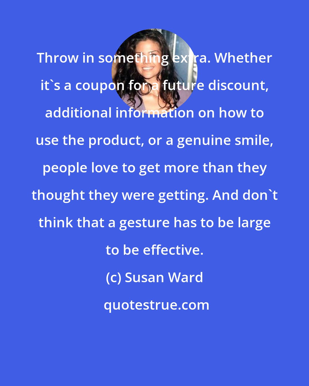 Susan Ward: Throw in something extra. Whether it's a coupon for a future discount, additional information on how to use the product, or a genuine smile, people love to get more than they thought they were getting. And don't think that a gesture has to be large to be effective.