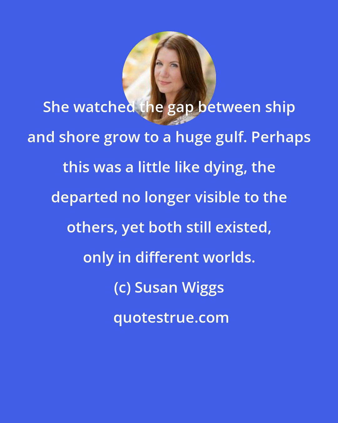 Susan Wiggs: She watched the gap between ship and shore grow to a huge gulf. Perhaps this was a little like dying, the departed no longer visible to the others, yet both still existed, only in different worlds.