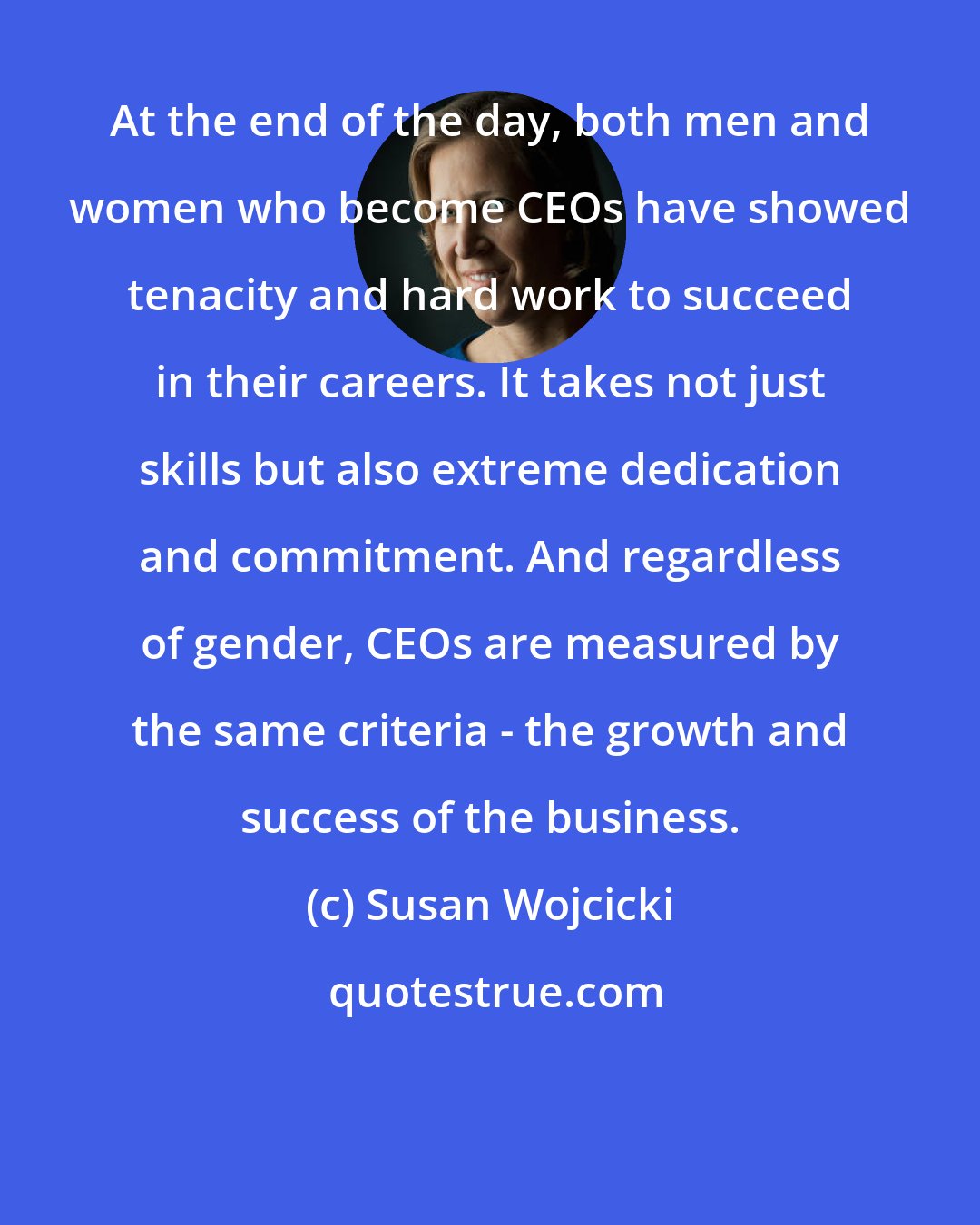 Susan Wojcicki: At the end of the day, both men and women who become CEOs have showed tenacity and hard work to succeed in their careers. It takes not just skills but also extreme dedication and commitment. And regardless of gender, CEOs are measured by the same criteria - the growth and success of the business.