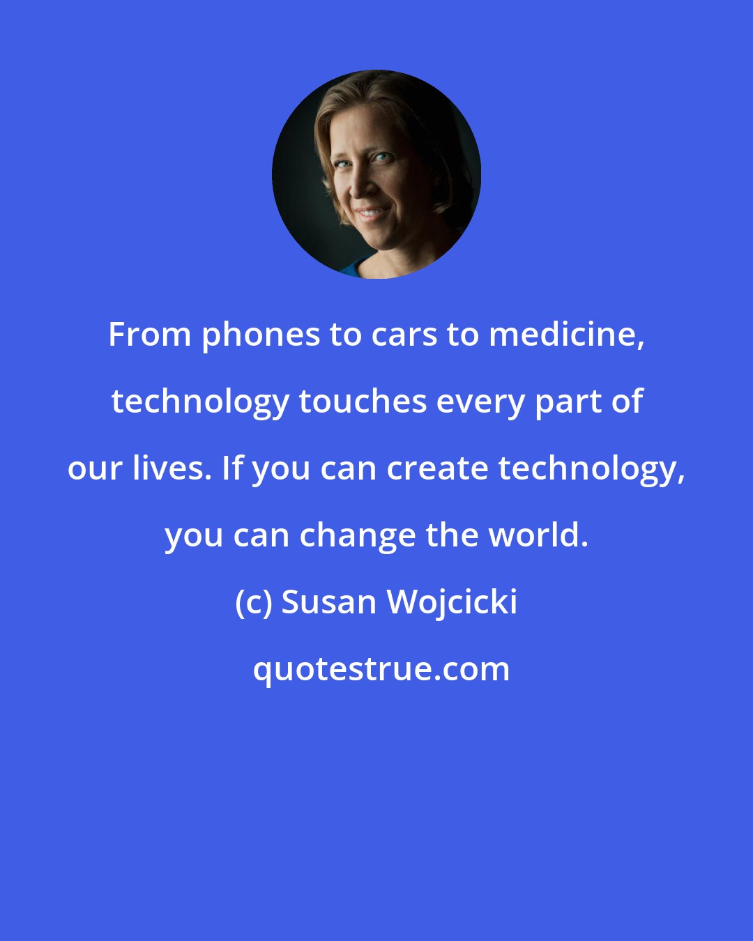Susan Wojcicki: From phones to cars to medicine, technology touches every part of our lives. If you can create technology, you can change the world.