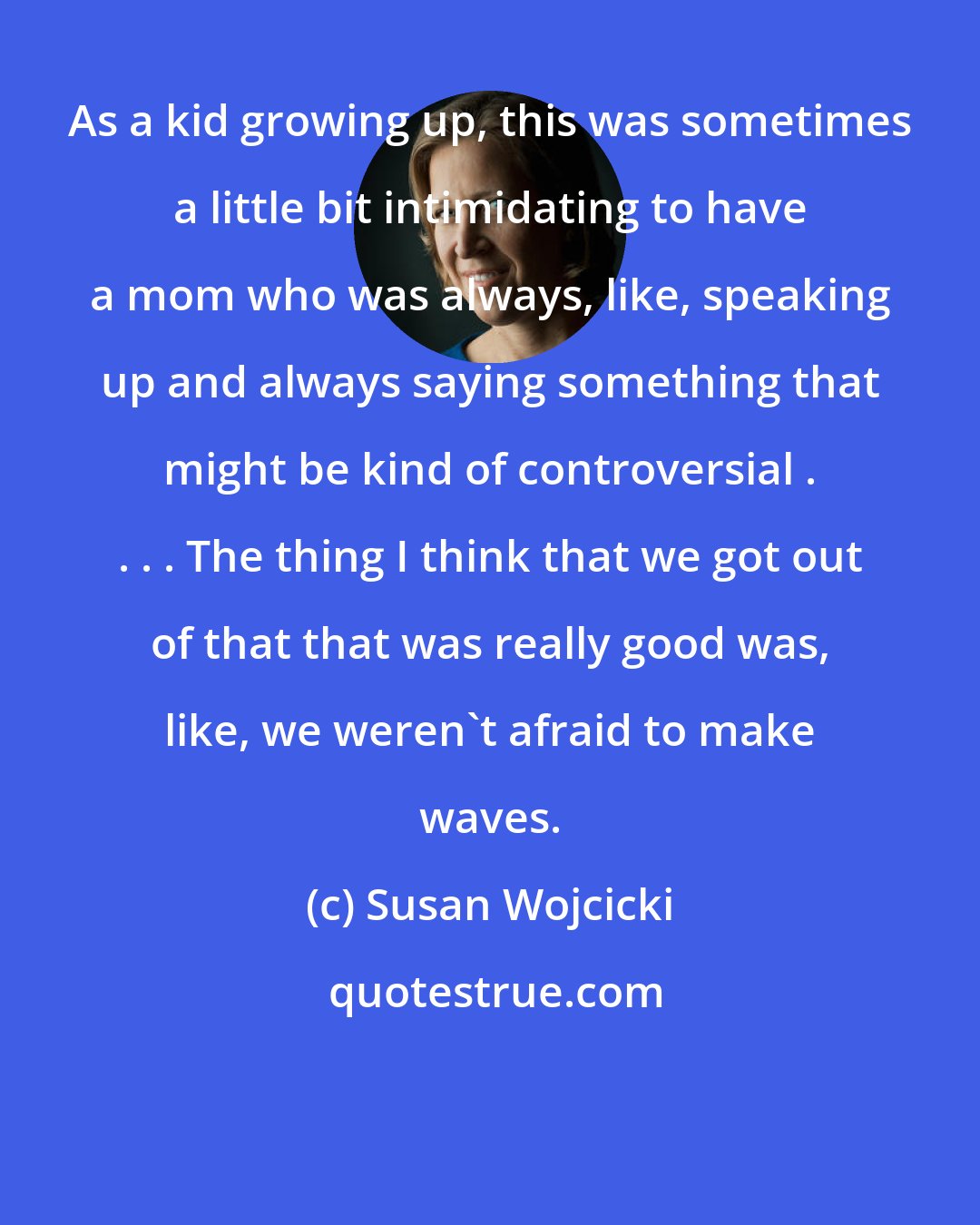 Susan Wojcicki: As a kid growing up, this was sometimes a little bit intimidating to have a mom who was always, like, speaking up and always saying something that might be kind of controversial . . . . The thing I think that we got out of that that was really good was, like, we weren't afraid to make waves.