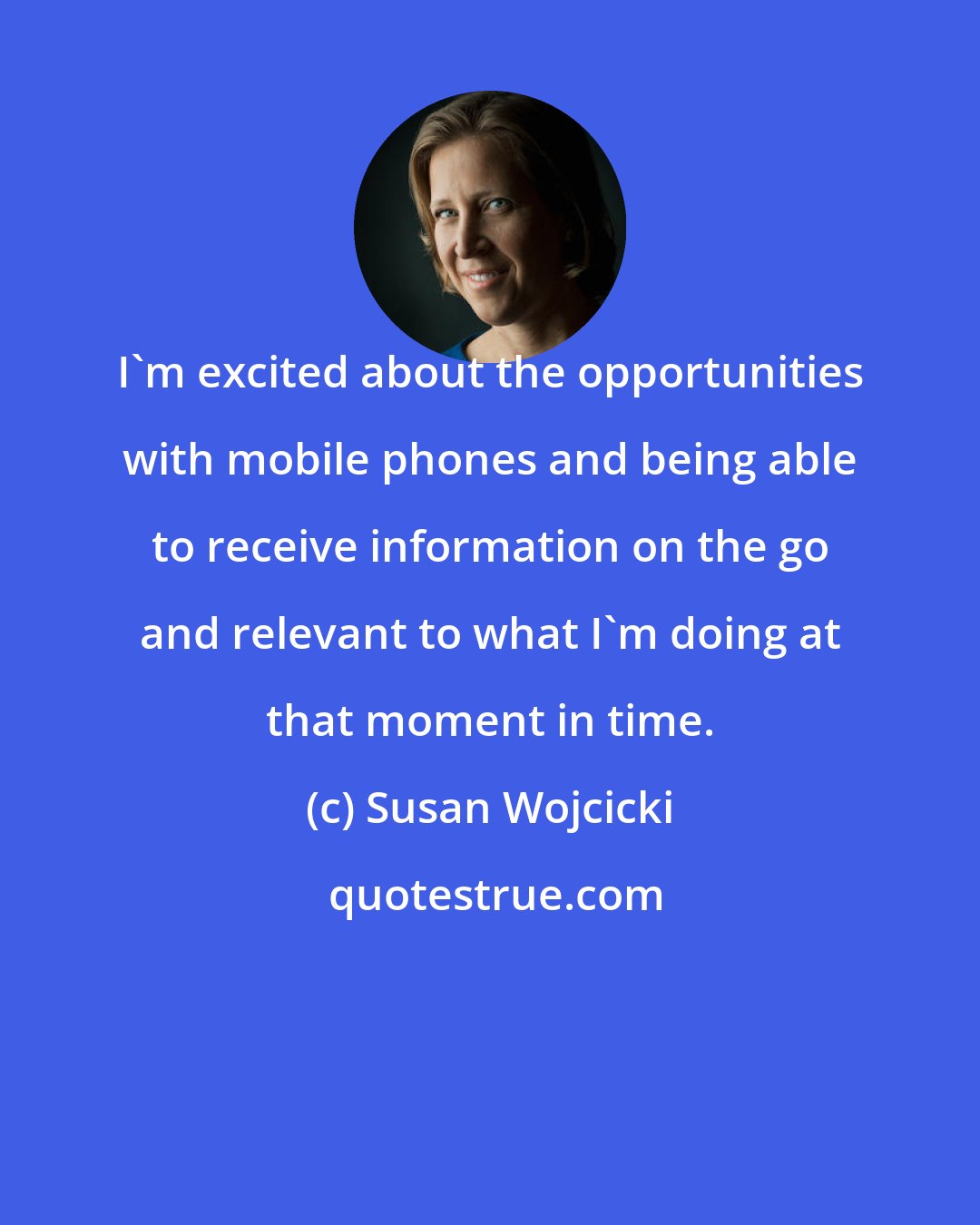 Susan Wojcicki: I'm excited about the opportunities with mobile phones and being able to receive information on the go and relevant to what I'm doing at that moment in time.