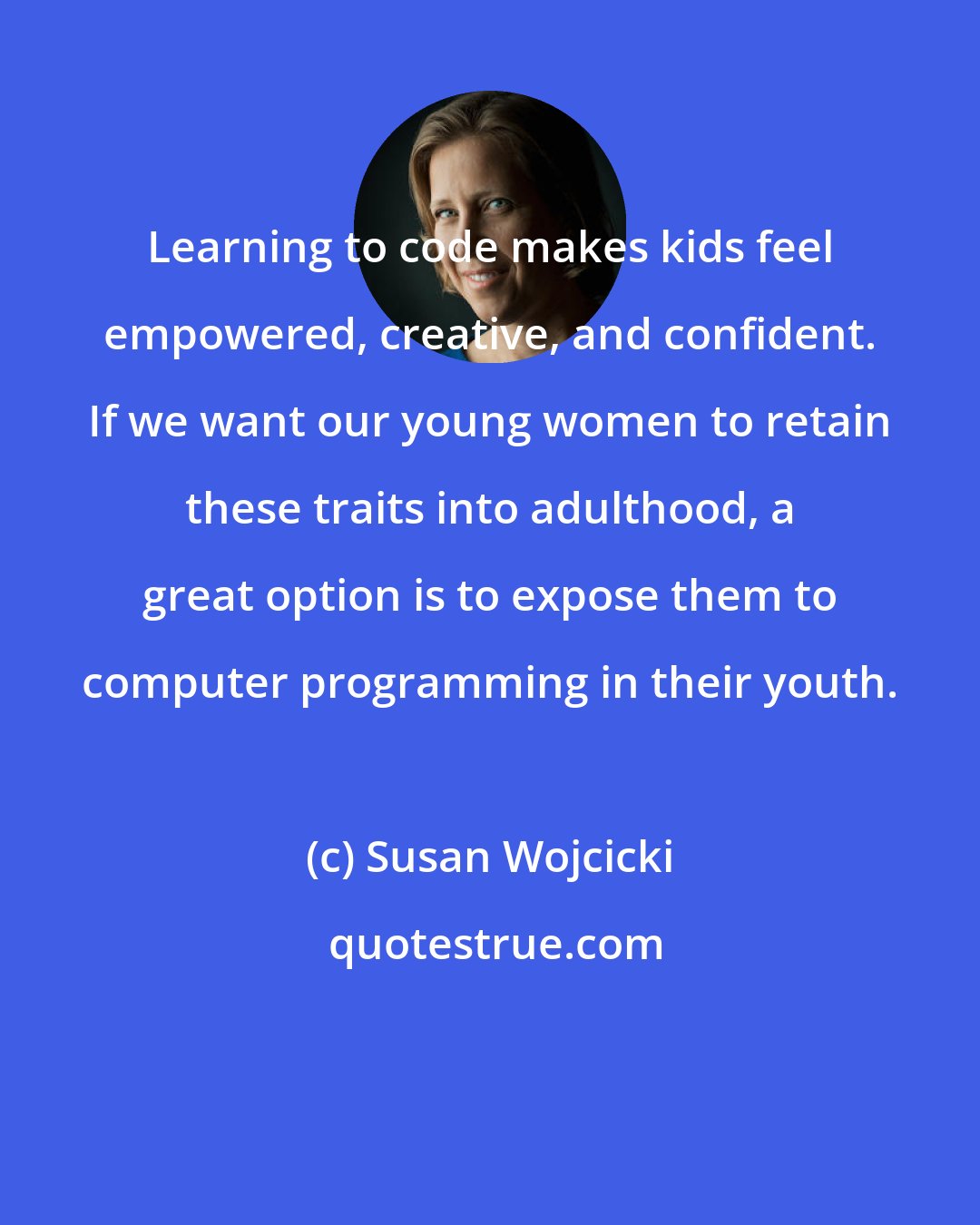 Susan Wojcicki: Learning to code makes kids feel empowered, creative, and confident. If we want our young women to retain these traits into adulthood, a great option is to expose them to computer programming in their youth.