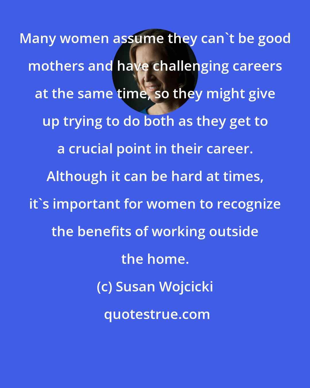 Susan Wojcicki: Many women assume they can't be good mothers and have challenging careers at the same time, so they might give up trying to do both as they get to a crucial point in their career. Although it can be hard at times, it's important for women to recognize the benefits of working outside the home.