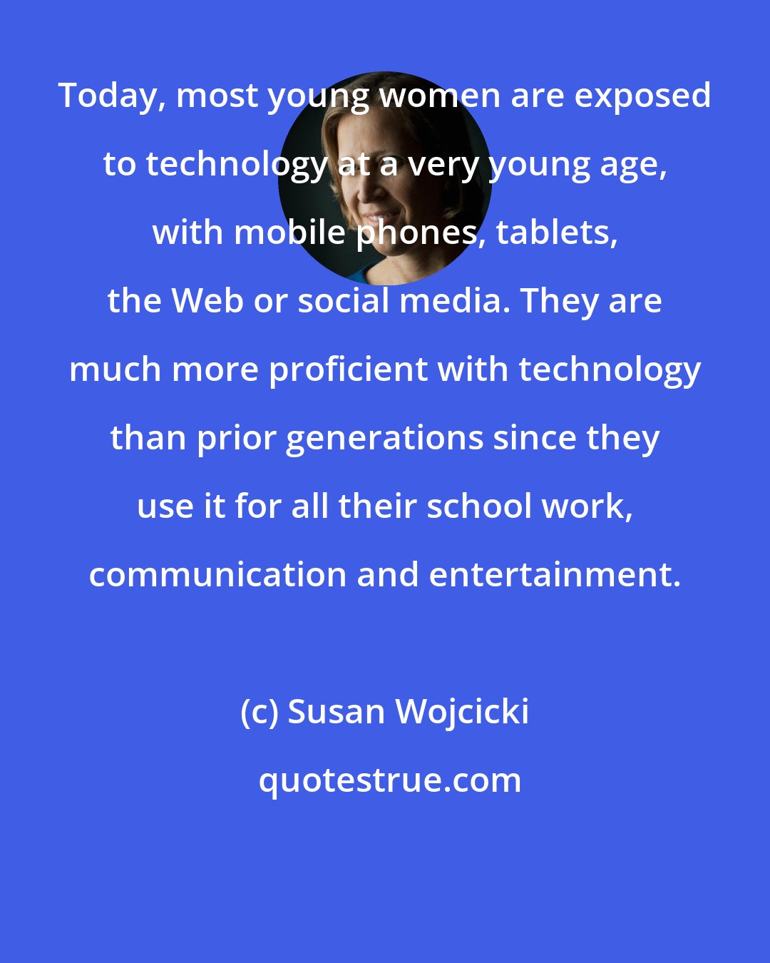 Susan Wojcicki: Today, most young women are exposed to technology at a very young age, with mobile phones, tablets, the Web or social media. They are much more proficient with technology than prior generations since they use it for all their school work, communication and entertainment.