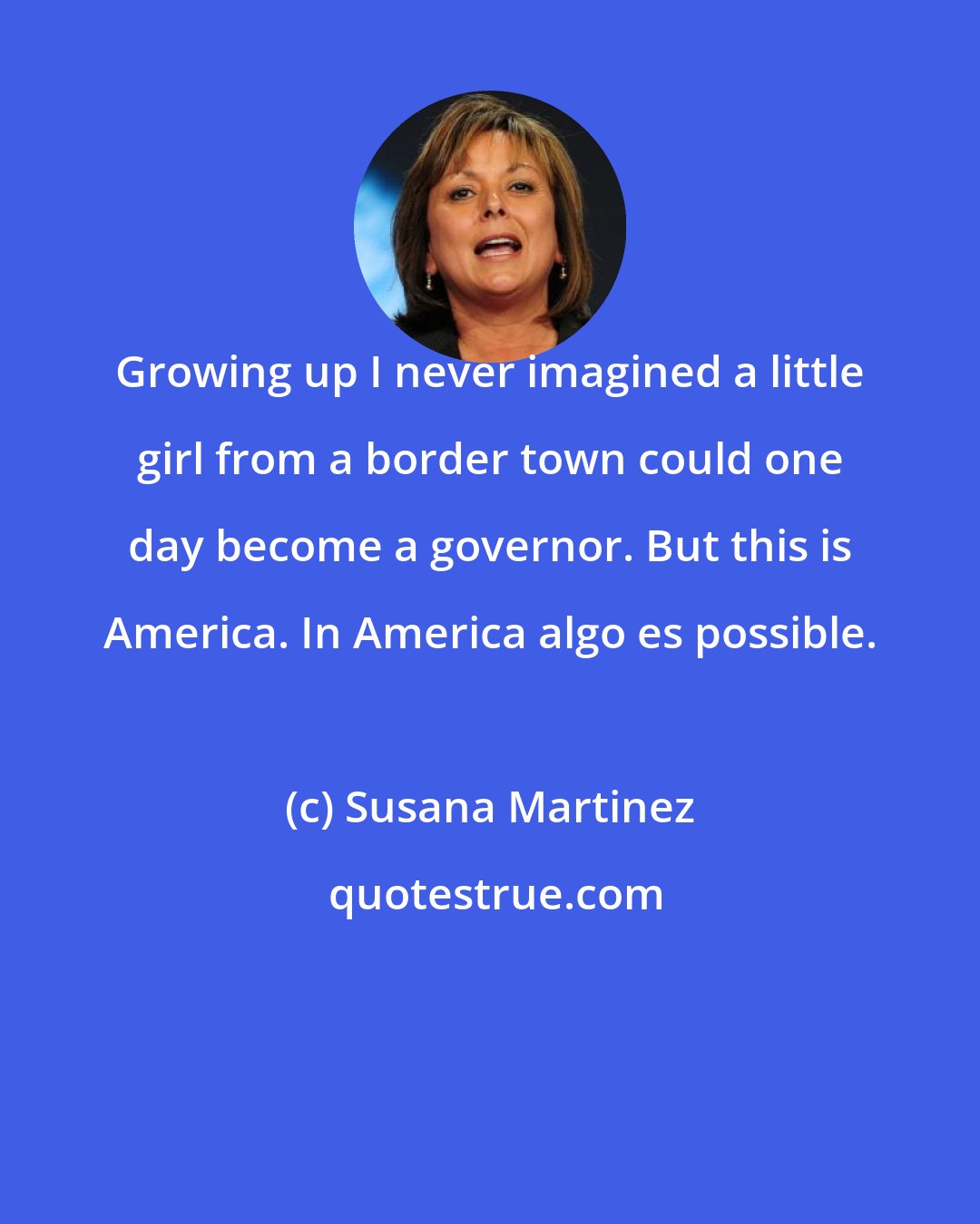 Susana Martinez: Growing up I never imagined a little girl from a border town could one day become a governor. But this is America. In America algo es possible.