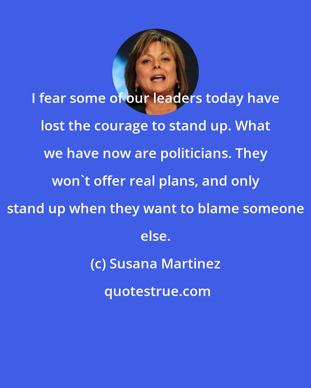 Susana Martinez: I fear some of our leaders today have lost the courage to stand up. What we have now are politicians. They won't offer real plans, and only stand up when they want to blame someone else.