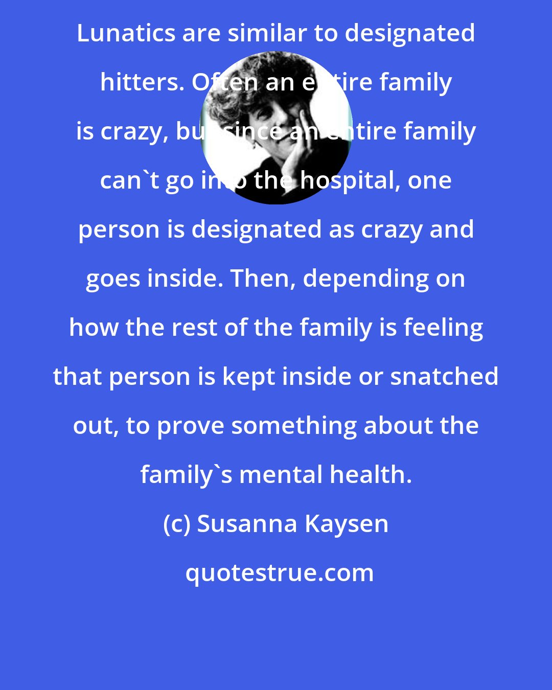 Susanna Kaysen: Lunatics are similar to designated hitters. Often an entire family is crazy, but since an entire family can't go into the hospital, one person is designated as crazy and goes inside. Then, depending on how the rest of the family is feeling that person is kept inside or snatched out, to prove something about the family's mental health.