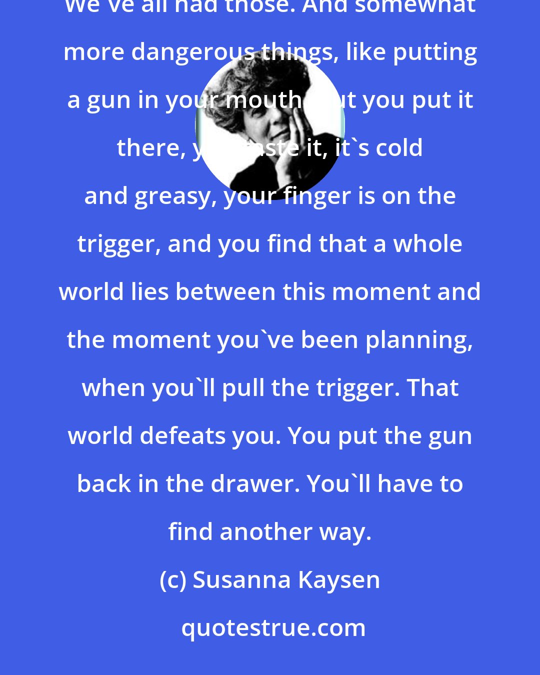 Susanna Kaysen: Twenty aspirin, a little slit alongside the veins of the arm, maybe even a bad half hour standing on a roof: We've all had those. And somewhat more dangerous things, like putting a gun in your mouth. But you put it there, you taste it, it's cold and greasy, your finger is on the trigger, and you find that a whole world lies between this moment and the moment you've been planning, when you'll pull the trigger. That world defeats you. You put the gun back in the drawer. You'll have to find another way.