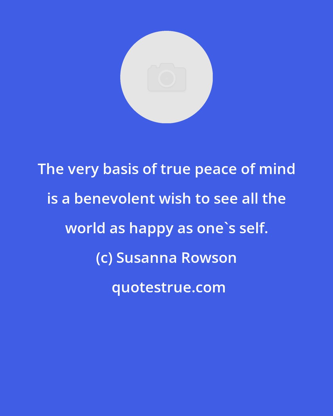 Susanna Rowson: The very basis of true peace of mind is a benevolent wish to see all the world as happy as one's self.