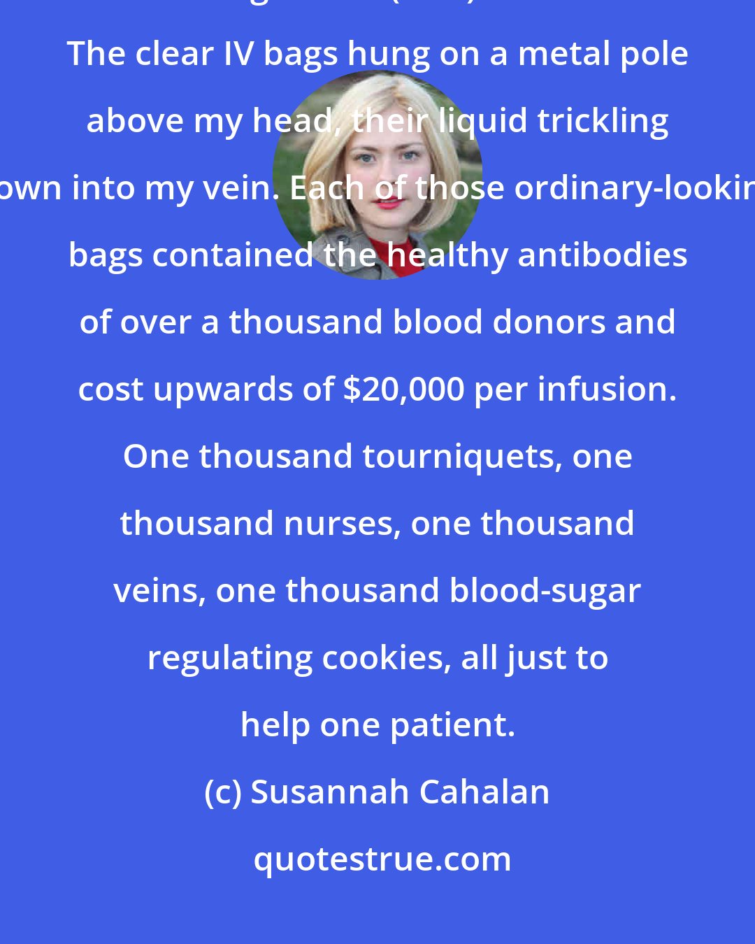 Susannah Cahalan: On April 2, the nurses started my first round of five intravenous immunoglobulin (IVIG) infusions. The clear IV bags hung on a metal pole above my head, their liquid trickling down into my vein. Each of those ordinary-looking bags contained the healthy antibodies of over a thousand blood donors and cost upwards of $20,000 per infusion. One thousand tourniquets, one thousand nurses, one thousand veins, one thousand blood-sugar regulating cookies, all just to help one patient.