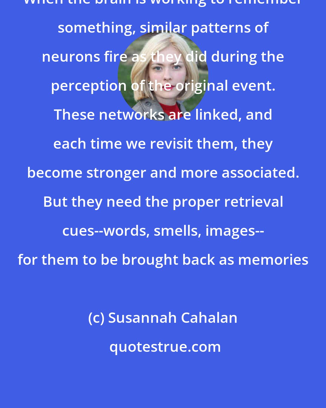 Susannah Cahalan: When the brain is working to remember something, similar patterns of neurons fire as they did during the perception of the original event. These networks are linked, and each time we revisit them, they become stronger and more associated. But they need the proper retrieval cues--words, smells, images-- for them to be brought back as memories