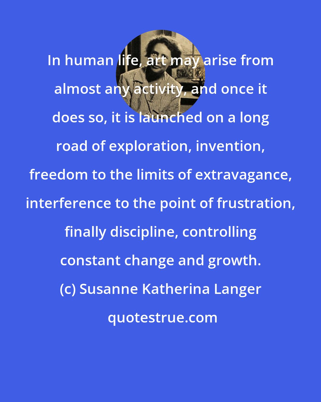 Susanne Katherina Langer: In human life, art may arise from almost any activity, and once it does so, it is launched on a long road of exploration, invention, freedom to the limits of extravagance, interference to the point of frustration, finally discipline, controlling constant change and growth.